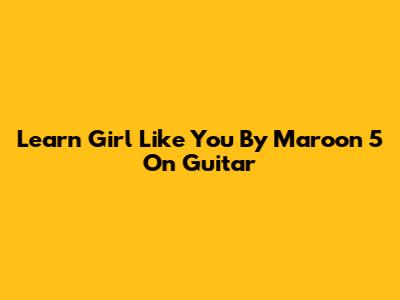Learn "Girl Like You" By Maroon 5 On Guitar