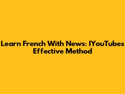 Learn French With News: IYouTube's Effective Method