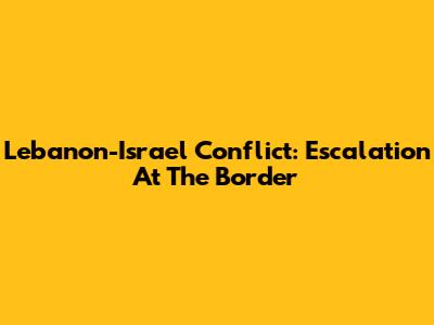 Lebanon-Israel Conflict: Escalation At The Border