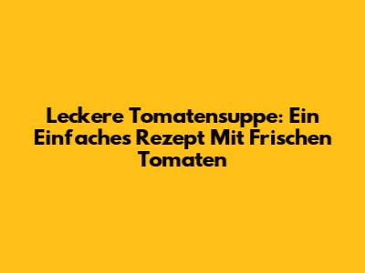 Leckere Tomatensuppe: Ein Einfaches Rezept Mit Frischen Tomaten