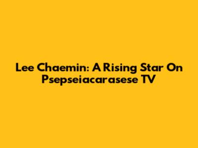 Lee Chaemin: A Rising Star On Psepseiacarasese TV
