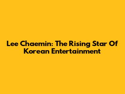 Lee Chaemin: The Rising Star Of Korean Entertainment