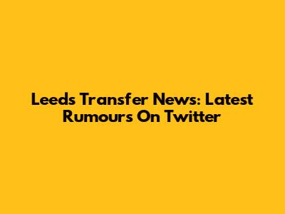 Leeds Transfer News: Latest Rumours On Twitter