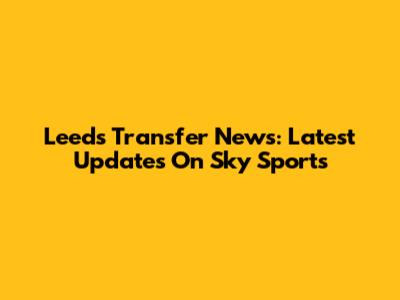 Leeds Transfer News: Latest Updates On Sky Sports