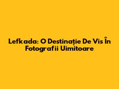 Lefkada: O Destinație De Vis În Fotografii Uimitoare