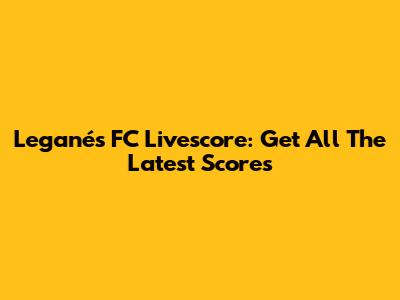Leganés FC Livescore: Get All The Latest Scores