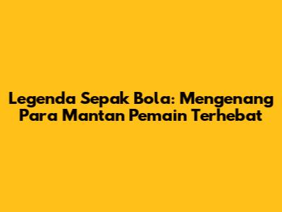 Legenda Sepak Bola: Mengenang Para Mantan Pemain Terhebat