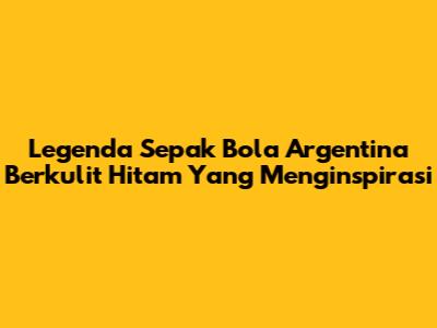 Legenda Sepak Bola Argentina Berkulit Hitam Yang Menginspirasi