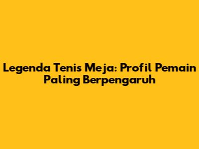Legenda Tenis Meja: Profil Pemain Paling Berpengaruh