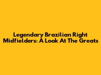 Legendary Brazilian Right Midfielders: A Look At The Greats