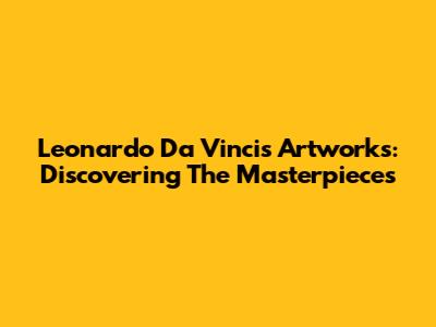 Leonardo Da Vinci's Artworks: Discovering The Masterpieces