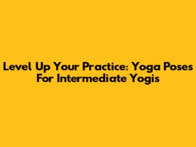 Level Up Your Practice: Yoga Poses For Intermediate Yogis