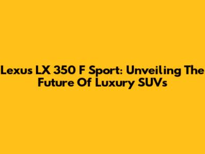 Lexus LX 350 F Sport: Unveiling The Future Of Luxury SUVs