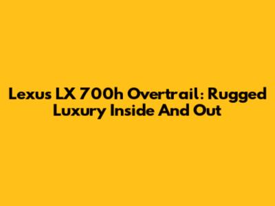 Lexus LX 700h Overtrail: Rugged Luxury Inside And Out