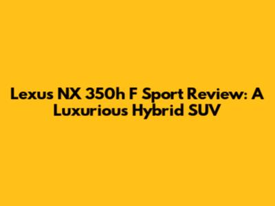 Lexus NX 350h F Sport Review: A Luxurious Hybrid SUV