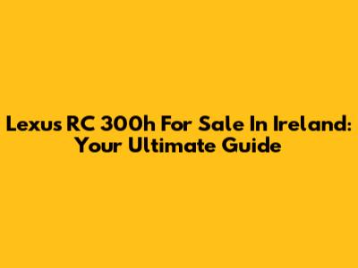 Lexus RC 300h For Sale In Ireland: Your Ultimate Guide