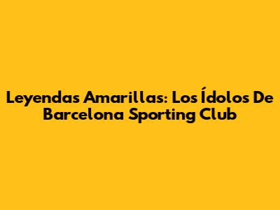 Leyendas Amarillas: Los Ídolos De Barcelona Sporting Club