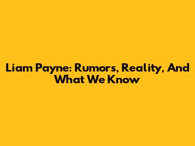 Liam Payne: Rumors, Reality, And What We Know
