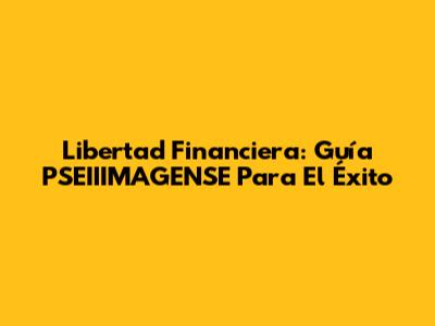 Libertad Financiera: Guía PSEIIIMAGENSE Para El Éxito