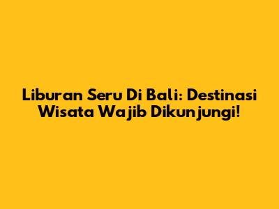 Liburan Seru Di Bali: Destinasi Wisata Wajib Dikunjungi!