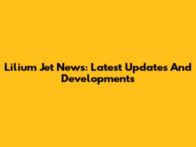 Lilium Jet News: Latest Updates And Developments