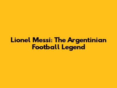 Lionel Messi: The Argentinian Football Legend