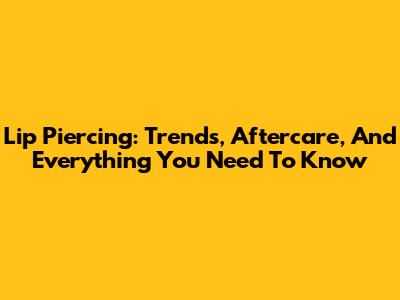 Lip Piercing: Trends, Aftercare, And Everything You Need To Know