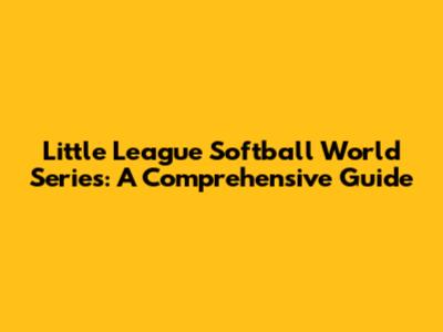 Little League Softball World Series: A Comprehensive Guide