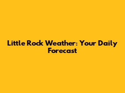 Little Rock Weather: Your Daily Forecast