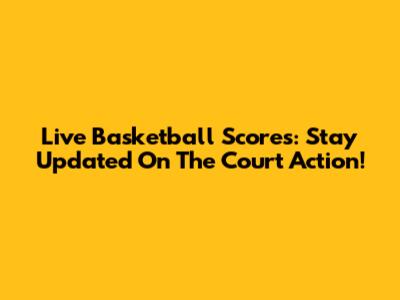 Live Basketball Scores: Stay Updated On The Court Action!