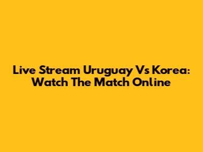 Live Stream Uruguay Vs Korea: Watch The Match Online