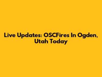 Live Updates: OSCFires In Ogden, Utah Today