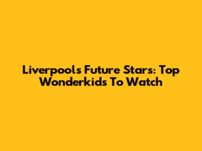 Liverpool's Future Stars: Top Wonderkids To Watch