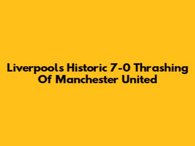 Liverpool's Historic 7-0 Thrashing Of Manchester United