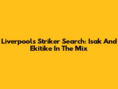 Liverpool's Striker Search: Isak And Ekitike In The Mix