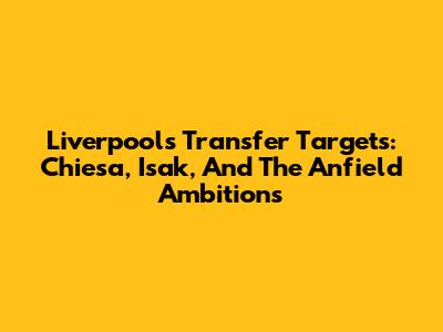 Liverpool's Transfer Targets: Chiesa, Isak, And The Anfield Ambitions