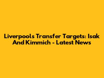 Liverpool's Transfer Targets: Isak And Kimmich - Latest News