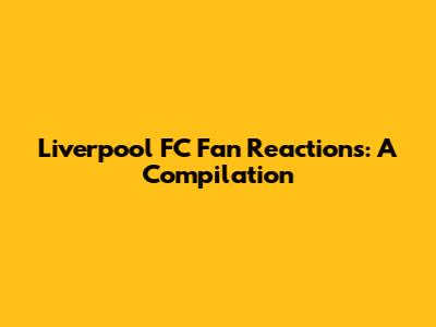 Liverpool FC Fan Reactions: A Compilation