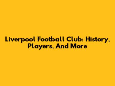Liverpool Football Club: History, Players, And More