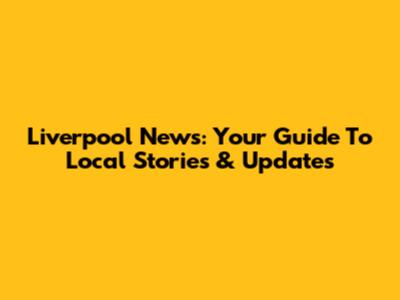 Liverpool News: Your Guide To Local Stories & Updates
