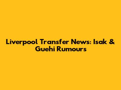 Liverpool Transfer News: Isak & Guehi Rumours