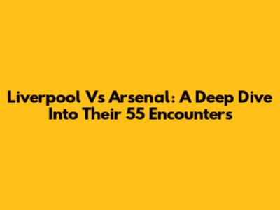 Liverpool Vs Arsenal: A Deep Dive Into Their 55 Encounters