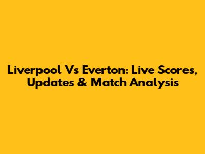 Liverpool Vs Everton: Live Scores, Updates & Match Analysis