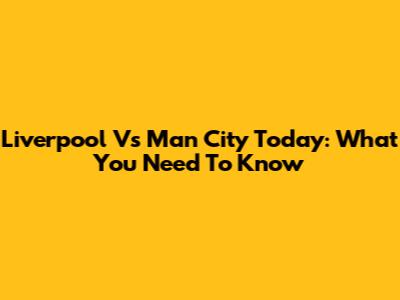Liverpool Vs Man City Today: What You Need To Know