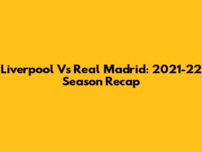 Liverpool Vs Real Madrid: 2021-22 Season Recap