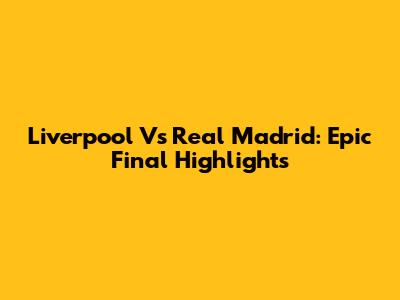 Liverpool Vs Real Madrid: Epic Final Highlights