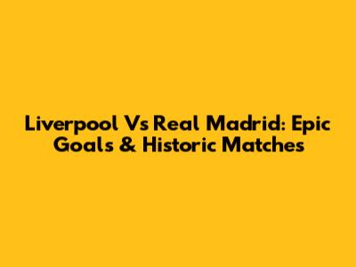 Liverpool Vs Real Madrid: Epic Goals & Historic Matches