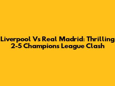 Liverpool Vs Real Madrid: Thrilling 2-5 Champions League Clash