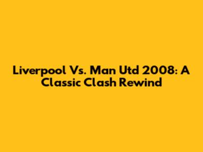 Liverpool Vs. Man Utd 2008: A Classic Clash Rewind