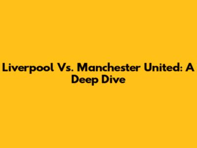 Liverpool Vs. Manchester United: A Deep Dive